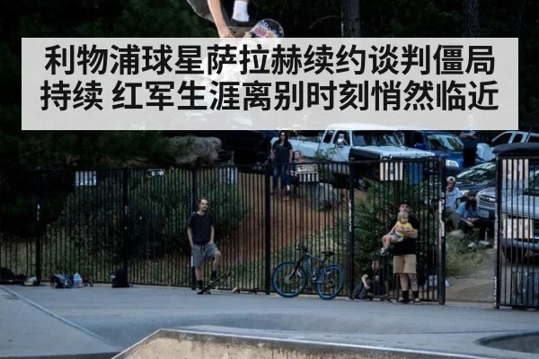 利物浦球星萨拉赫续约谈判僵局持续 红军生涯离别时刻悄然临近