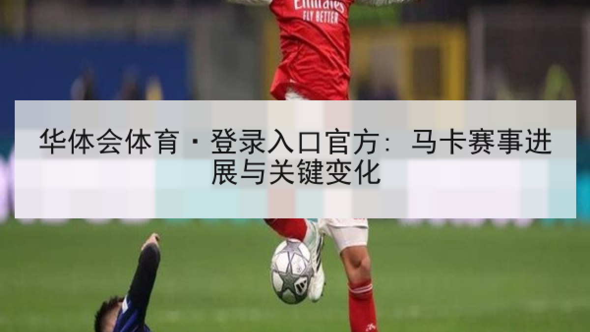 华体会体育·登录入口官方: 马卡赛事进展与关键变化