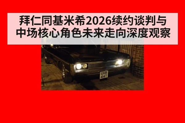拜仁同基米希2026续约谈判与中场核心角色未来走向深度观察